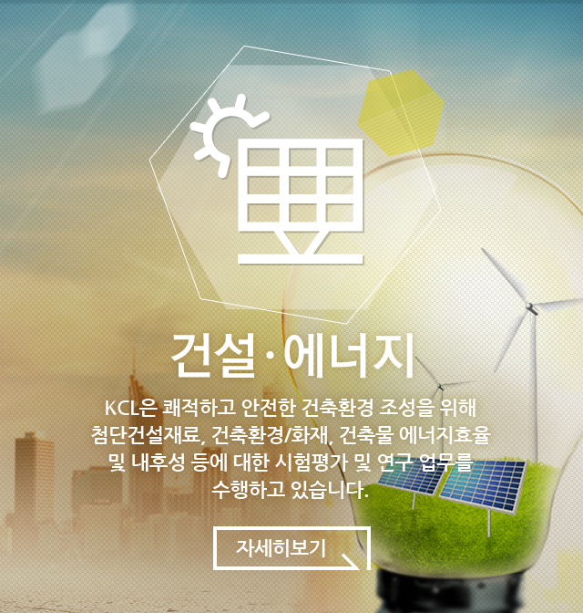 건설·에너지 KCL은 쾌적하고 안전한 건축환경 조성을 위해 첨단건설재료, 건축환경/화재, 건축물 에너지효율 및 내후성 등에 대한 시험평가 및 연구 업무를 수행하고 있습니다.