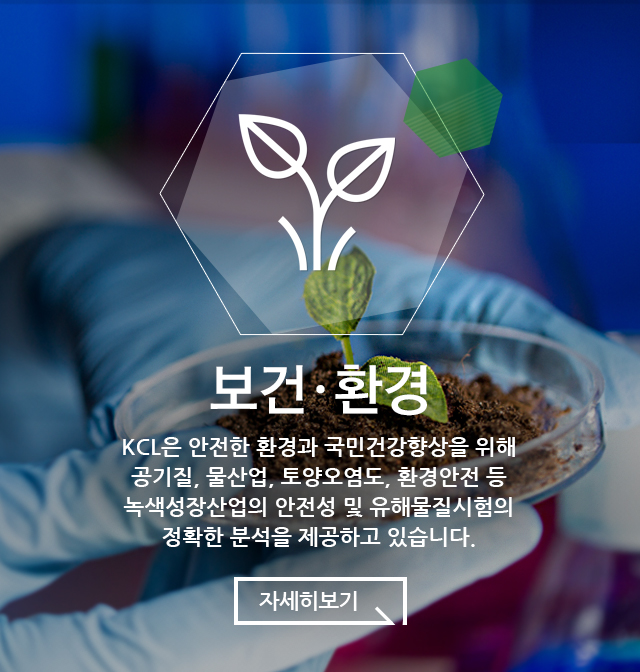 보건·환경 KCL은 안전한 환경과 국민건강향상을 위해 공기질, 물산업 및 수질, 토양오염도, 환경안전 등 녹색성장산업의 안전성 및 유해물질시험의 정확한 분석을 제공하고 있습니다.