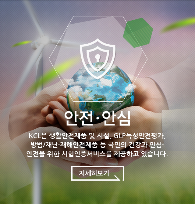 안전·안심 KCL은 생활안전제품 및 시설, GLP독성안전평가, 방범/재난·재해안전제품 등 국민의 건강과 안심·안전을 위한 시험인증서비스를 제공하고 있습니다.