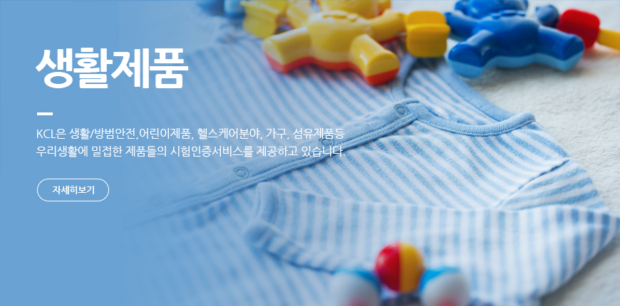 생활제품 KCL은 생활/방범안전, 어린이제품, 헬스케어분야, 가구, 섬유제품 등 우리 생활에 밀접한 제품들의 시험인증서비스를 제공하고 있습니다.