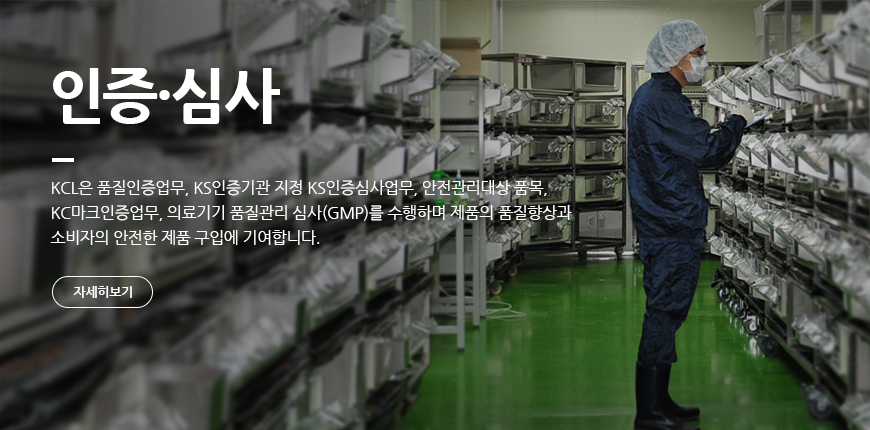 인증·심사 KCL은 품질인증업무, KS인증기고나 지정 KC인증심사업무, 안전관리대상 품목, KCL마크인증업무, 의료기기 품질관리 심사(GMP)를 수행하며 제품의 품질향상과 소비자의 안전한 제품 구입에 기여합니다.